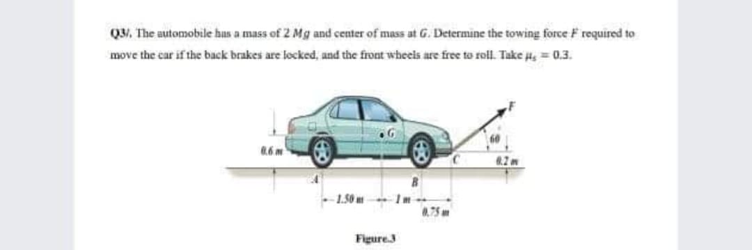 Q3/ The automobile hus a mass of 2 Mg and center of mass at G. Determine the towing force F required to
move the car if the back brakes are locked, and the front wheels are free to roll. Take s = 0.3.
0.6 m
1.50 m
8.75 an
Figure.3
