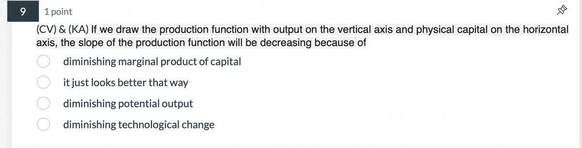 9
1 point
(CV) & (KA) If we draw the production function with output on the vertical axis and physical capital on the horizontal
axis, the slope of the production function will be decreasing because of
diminishing marginal product of capital
it just looks better that way
diminishing potential output
diminishing technological change