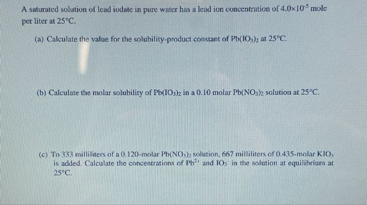 A saturated solution of lead iodate in pure water has a lead ion concentration of 4.0×10³ mole
liter at 25°C.
per
(a) Calculate the value for the solubility-product constant of Pb(IO3)2 at 25°C.
(b) Calculate the molar solubility of Pb(IO3)2 in a 0.10 molar Pb(NO3): solution at 25°C.
(c) To 333 milliliters of a 0.120-molar Ph(NO), solution, 667 milliliters of 0.435-molar KIO;
is added. Calculate the concentrations of Pb and IO in the solution at equilibrium at
25°C.