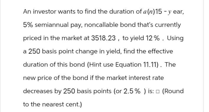 An investor wants to find the duration of a(n) 15-year,
5% semiannual pay, noncallable bond that's currently
priced in the market at 3518.23, to yield 12%. Using
a 250 basis point change in yield, find the effective
duration of this bond (Hint use Equation 11.11). The
new price of the bond if the market interest rate
decreases by 250 basis points (or 2.5% ) is: □ (Round
to the nearest cent.)