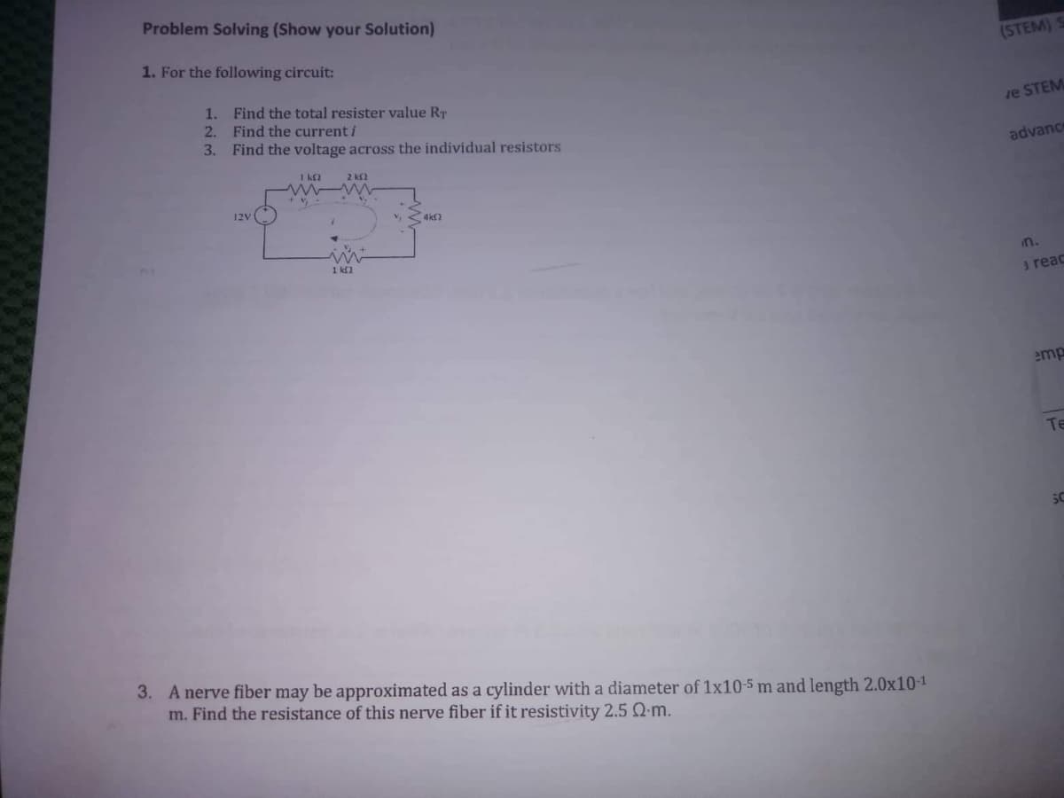 Problem Solving (Show your Solution)
1. For the following circuit:
(STEM)
1.
Find the total resister value RT
2.
Find the current i
ve STEM
3. Find the voltage across the individual resistors
advance
1 kf2
2 kS2
12V
1 k2
in.
3 reac
emp
Te
SC
3. A nerve fiber may be approximated as a cylinder with a diameter of 1x10-5 m and length 2.0x10-1
m. Find the resistance of this nerve fiber if it resistivity 2.5 Q-m.
