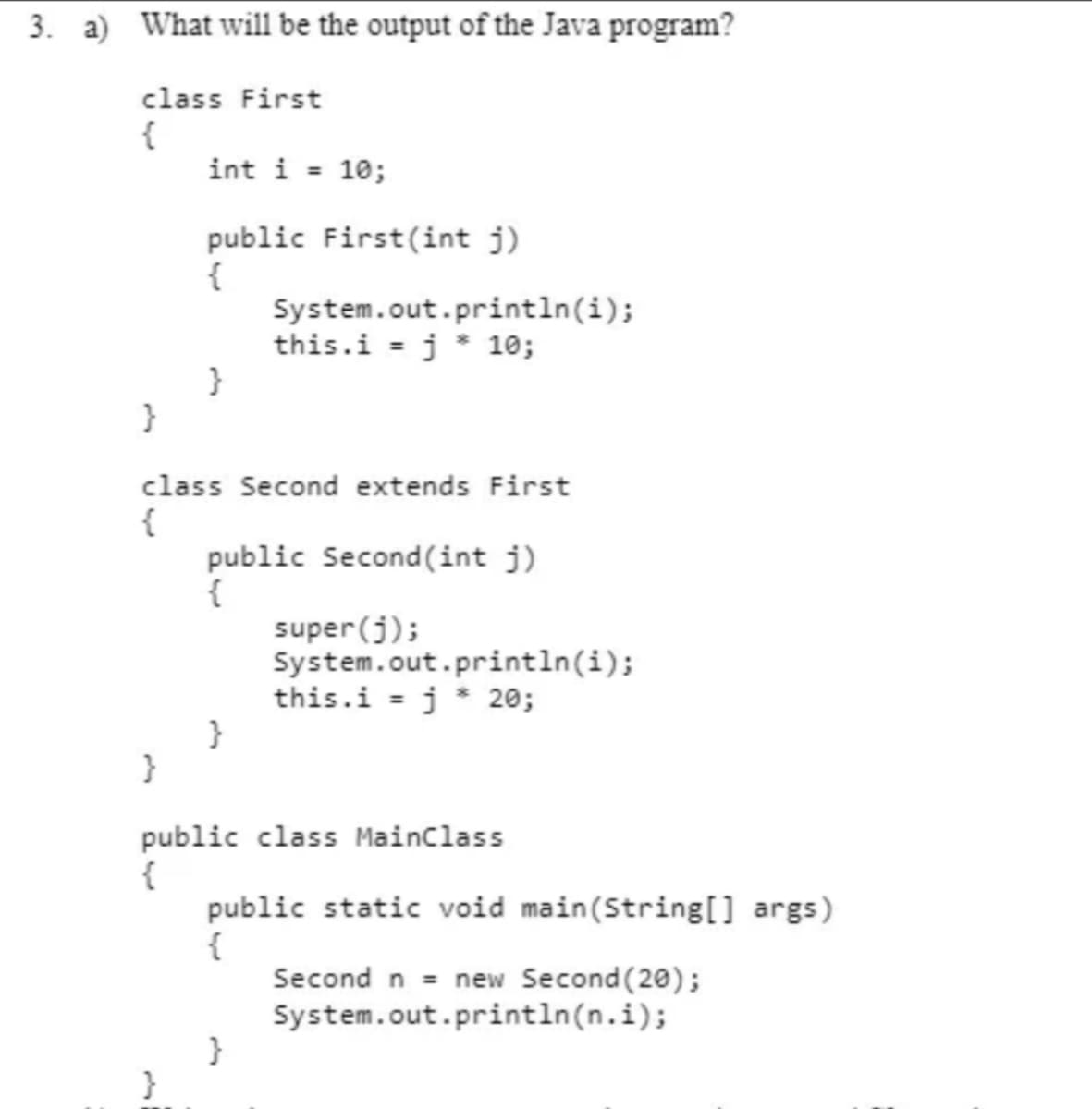 3. a) What will be the output of the Java program?
class First
{
int i = 10;
public First(int j)
{
System.out.println(i);
this.i = j * 10;
}
}
class Second extends First
{
public Second(int j)
{
super (j);
System.out.println(i);
this.i = j* 20;
}
}
public class Mainclass
{
public static void main(String[] args)
{
Second n = new Second (20);
System.out.println(n.i);
%3D
