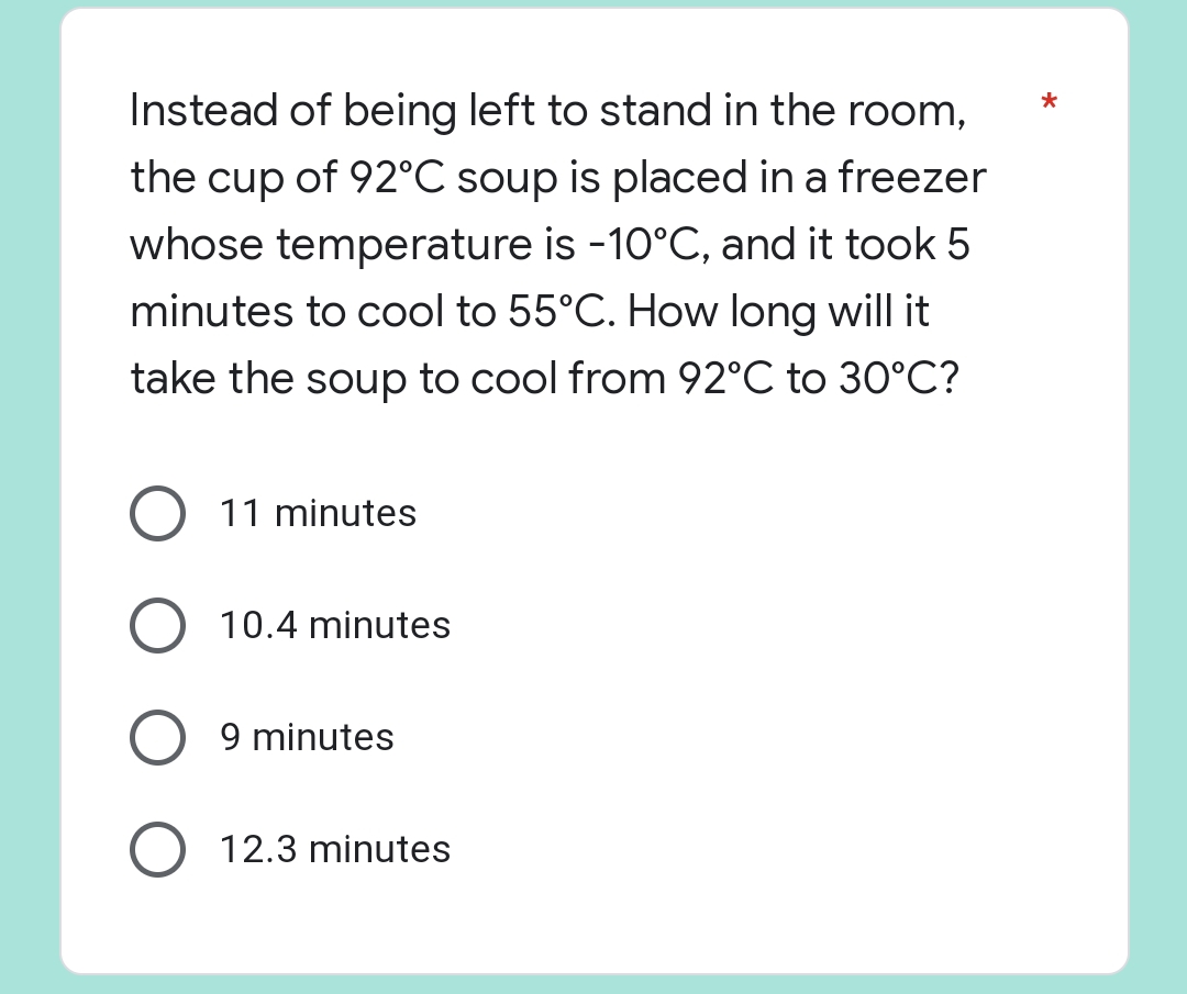 *
Instead of being left to stand in the room,
the cup of 92°C soup is placed in a freezer
whose temperature is -10°C, and it took 5
minutes to cool to 55°C. How long will it
take the soup to cool from 92°C to 30°C?
11 minutes
O 10.4 minutes
9 minutes
O 12.3 minutes