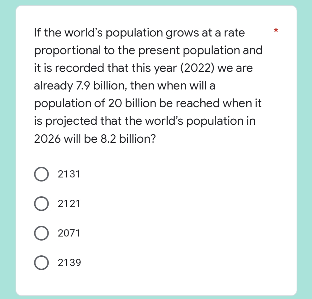 *
If the world's population grows at a rate
proportional to the present population and
it is recorded that this year (2022) we are
already 7.9 billion, then when will a
population of 20 billion be reached when it
is projected that the world's population in
2026 will be 8.2 billion?
O2131
2121
O 2071
O 2139