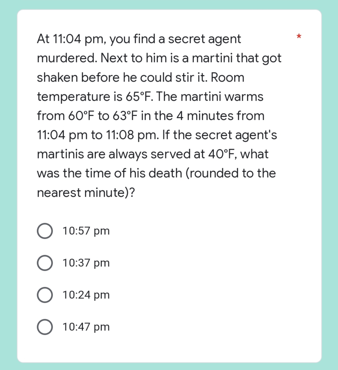 *
At 11:04 pm, you find a secret agent
murdered. Next to him is a martini that got
shaken before he could stir it. Room
temperature is 65°F. The martini warms
from 60°F to 63°F in the 4 minutes from
11:04 pm to 11:08 pm. If the secret agent's
martinis are always served at 40°F, what
was the time of his death (rounded to the
nearest minute)?
10:57 pm
O 10:37 pm
10:24 pm
O 10:47 pm