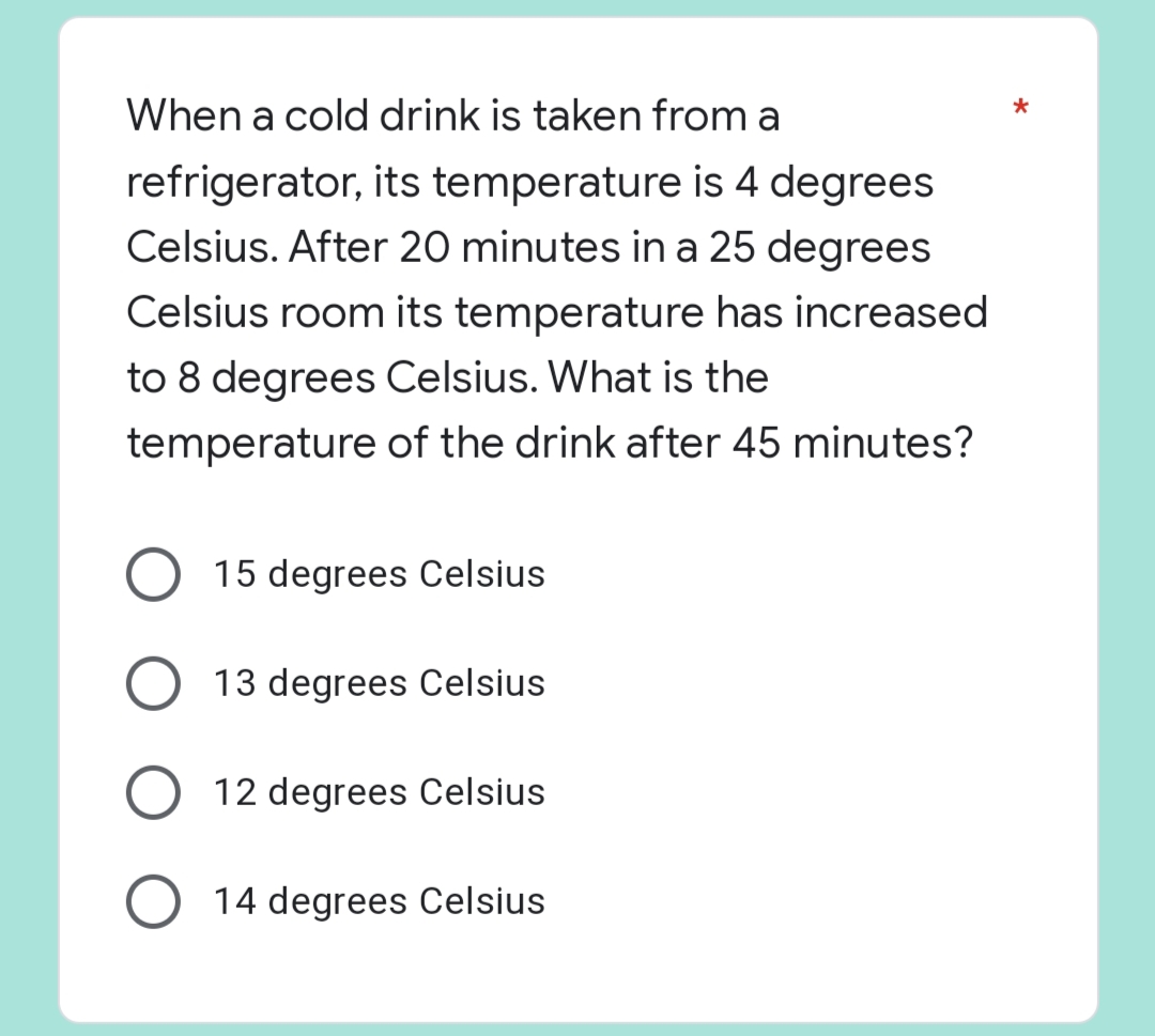 *
When a cold drink is taken from a
refrigerator, its temperature is 4 degrees
Celsius. After 20 minutes in a 25 degrees
Celsius room its temperature has increased
to 8 degrees Celsius. What is the
temperature
of the drink after 45 minutes?
O 15 degrees Celsius
13 degrees Celsius
O 12 degrees Celsius
O 14 degrees Celsius