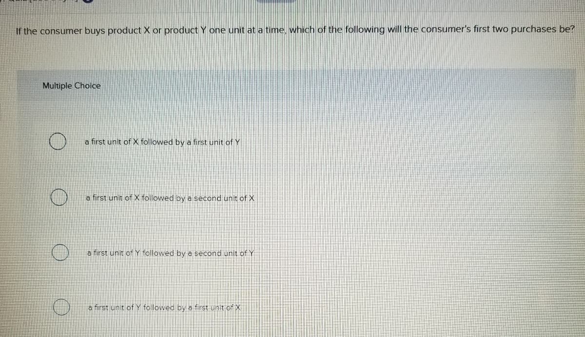 If the consumer buys product X or product Y one unit at a time, which of the following will the consumer's first two purchases be?
Multiple Choice
a first unit of X followed by a first unit of Y
a first unit of X followed by a second unit of X
a first unit of Y followed by a second unit of Y
a first unit of Y followed by a first unit of X
