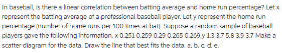 In baseball, is there a linear correlation between batting average and home run percentage? Let x
represent the batting average of a professional baseball player. Let y represent the home run
percentage (number of home runs per 100 times at bat). Suppose a random sample of baseball
players gave the following information. x 0.251 0.259 0.29 0.265 0.269 y 1.3 3.7 5.8 3.9 3.7 Make a
scatter diagram for the data. Draw the line that best fits the data. a. b. c. d. e.