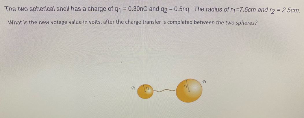 The two spherical shell has a charge of q1 = 0.30nC and q2 = 0.5nq. The radius of r1=7.5cm and r2 = 2.5cm.
What is the new votage value in volts, after the charge transfer is completed between the two spheres?
92
