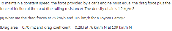 To maintain a constant speed, the force provided by a car's engine must equal the drag force plus the
force of friction of the road (the rolling resistance). The density of air is 1.2 kg/m3.
(a) What are the drag forces at 76 km/h and 109 km/h for a Toyota Camry?
(Drag area = 0.70 m2 and drag coefficient = 0.28.) at 76 km/h N at 109 km/h N