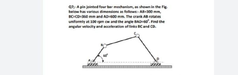 Q7;- A pin jointed four bar mechanism, as shown in the Fig.
below has various dimensions as follows:- AB=300 mm,
BC=CD=360 mm and AD=600 mm. The crank AB rotates
uniformly at 100 rpm cw and the angle BAD=60°. Find the
angular velocity and acceleration of links BC and CD.

