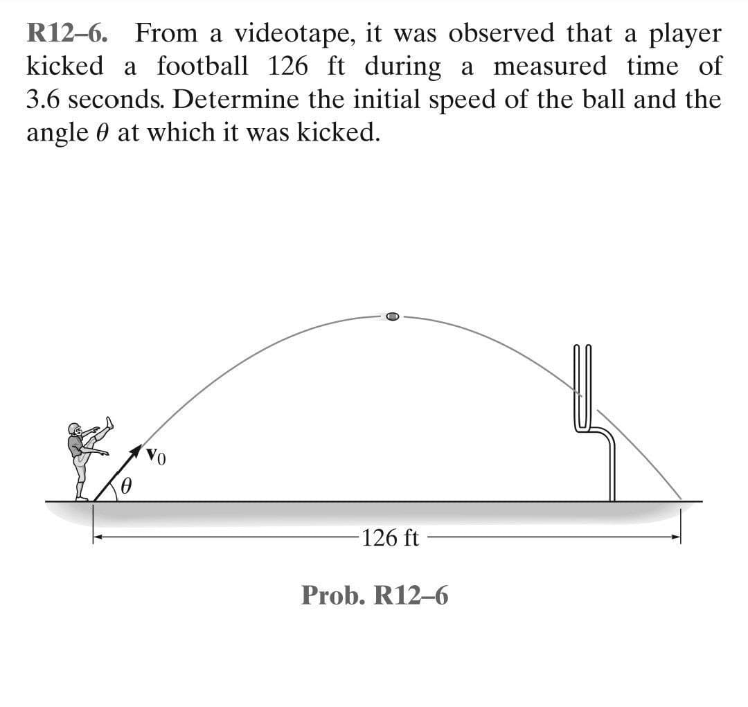 R12-6. From a videotape, it was observed that a player
kicked a football 126 ft during a measured time of
3.6 seconds. Determine the initial speed of the ball and the
angle at which it was kicked.
126 ft
Prob. R12-6