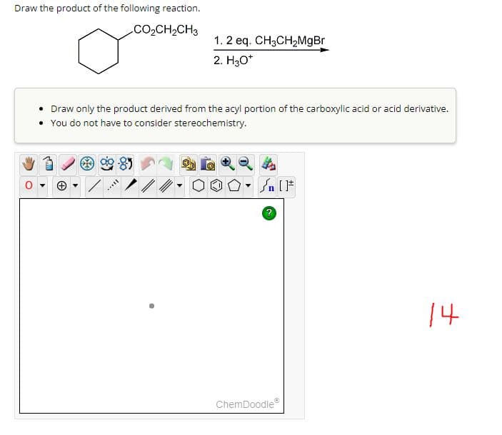 Draw the product of the following reaction.
.CO,CH,CH3
1. 2 eq. CH3CH₂MgBr
2. H3O*
• Draw only the product derived from the acyl portion of the carboxylic acid or acid derivative.
• You do not have to consider stereochemistry.
will
Ⓒ
▼
?
ChemDoodleⓇ
14