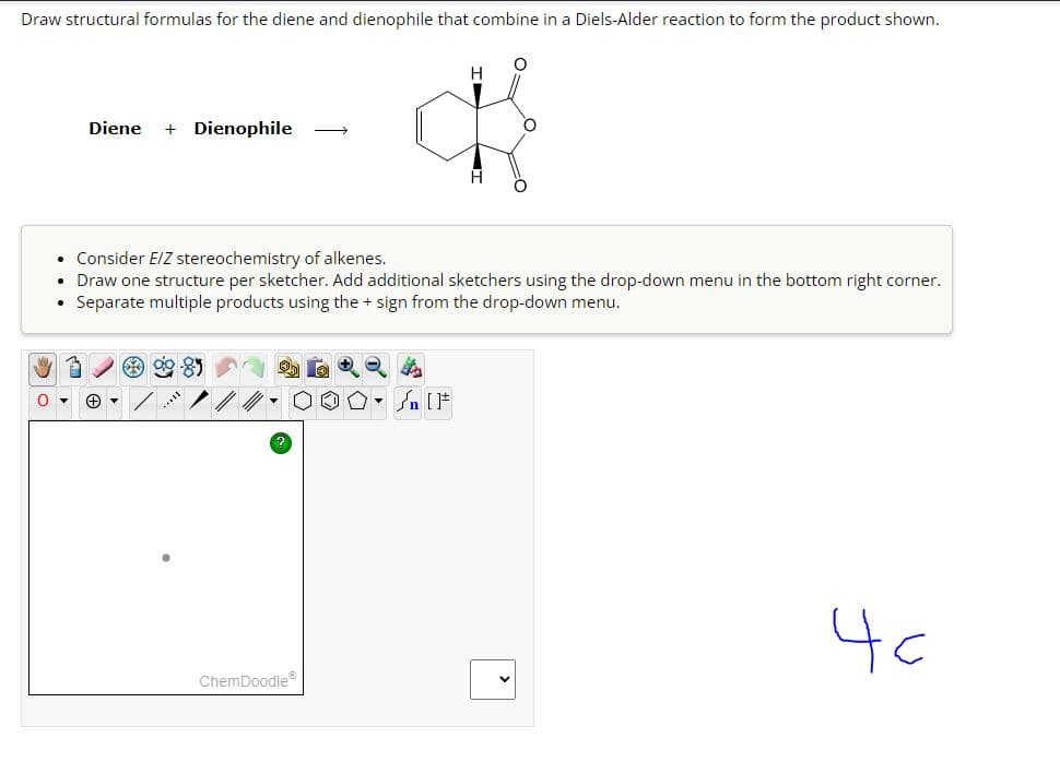 Draw structural formulas for the diene and dienophile that combine in a Diels-Alder reaction to form the product shown.
0
Diene + Dienophile
→
ChemDoodle
H
Consider E/Z stereochemistry of alkenes.
Draw one structure per sketcher. Add additional sketchers using the drop-down menu in the bottom right corner.
Separate multiple products using the + sign from the drop-down menu.
n [F
H
40