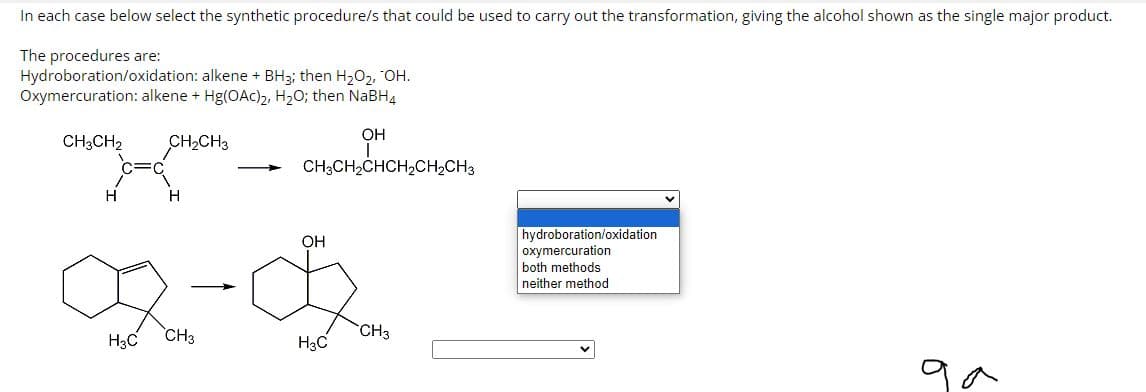 In each case below select the synthetic procedure/s that could be used to carry out the transformation, giving the alcohol shown as the single major product.
The procedures are:
Hydroboration/oxidation: alkene + BH3; then H₂O₂, OH.
Oxymercuration: alkene + Hg(OAC)₂, H₂O; then NaBH4
CH3CH2 CH₂CH3
H
H
Da
H3C
CH3
CHỊCH
OH
CH3CH₂CHCH₂CH₂CH3
OH
H3C
CH3
hydroboration/oxidation.
oxymercuration
both methods
neither method
>