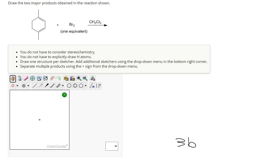 Draw the two major products obtained in the reaction shown.
.
• You do not have to consider stereochemistry.
• You do not have to explicitly draw H atoms.
Draw one structure per sketcher. Add additional sketchers using the drop-down menu in the bottom right corner.
Separate multiple products using the + sign from the drop-down menu.
.
Br₂
(one equivalent)
3
O▾ + ▾
CH₂Cl2
ChemDoodleⓇ
Sn [F
36