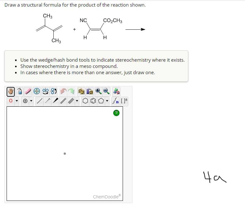Draw a structural formula for the product of the reaction shown.
CH3
CH3
****
+
NC
H
CO₂CH3
H
Use the wedge/hash bond tools to indicate stereochemistry where it exists.
Show stereochemistry in a meso compound.
• In cases where there is more than one answer, just draw one.
-
#[ ] در
ChemDoodleⓇ
на