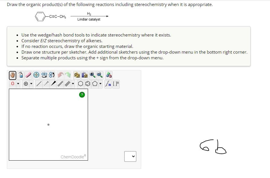 Draw the organic product(s) of the following reactions including stereochemistry when it is appropriate.
H₂
Lindlar catalyst
-CEC-CH3
Use the wedge/hash bond tools to indicate stereochemistry where it exists.
Consider E/Z stereochemistry of alkenes.
If no reaction occurs, draw the organic starting material.
Draw one structure per sketcher. Add additional sketchers using the drop-down menu in the bottom right corner.
• Separate multiple products using the + sign from the drop-down menu.
***
?
ChemDoodleⓇ
Sn [1
<
6b