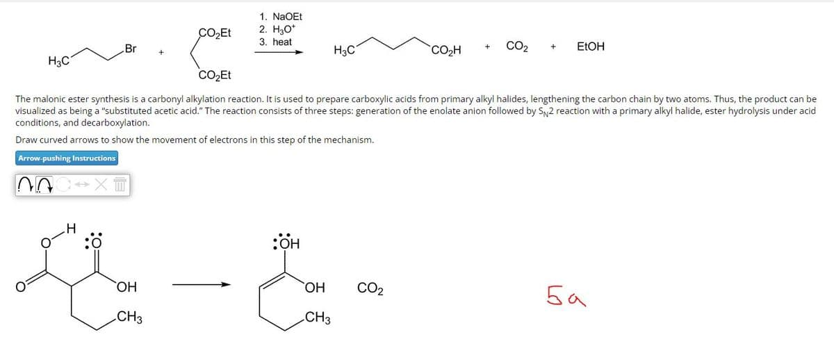 1. NaOEt
CO₂Et
2. H3O+
3. heat
Br
H3C
H₂C
CO₂Et
+
CO₂H
CO2
+
EtOH
The malonic ester synthesis is a carbonyl alkylation reaction. It is used to prepare carboxylic acids from primary alkyl halides, lengthening the carbon chain by two atoms. Thus, the product can be
visualized as being a "substituted acetic acid." The reaction consists of three steps: generation of the enolate anion followed by SN2 reaction with a primary alkyl halide, ester hydrolysis under acid
conditions, and decarboxylation.
Draw curved arrows to show the movement of electrons in this step of the mechanism.
Arrow-pushing Instructions
H
:Ö
:OH
OH
OH
CO2
Ба
CH3
CH3