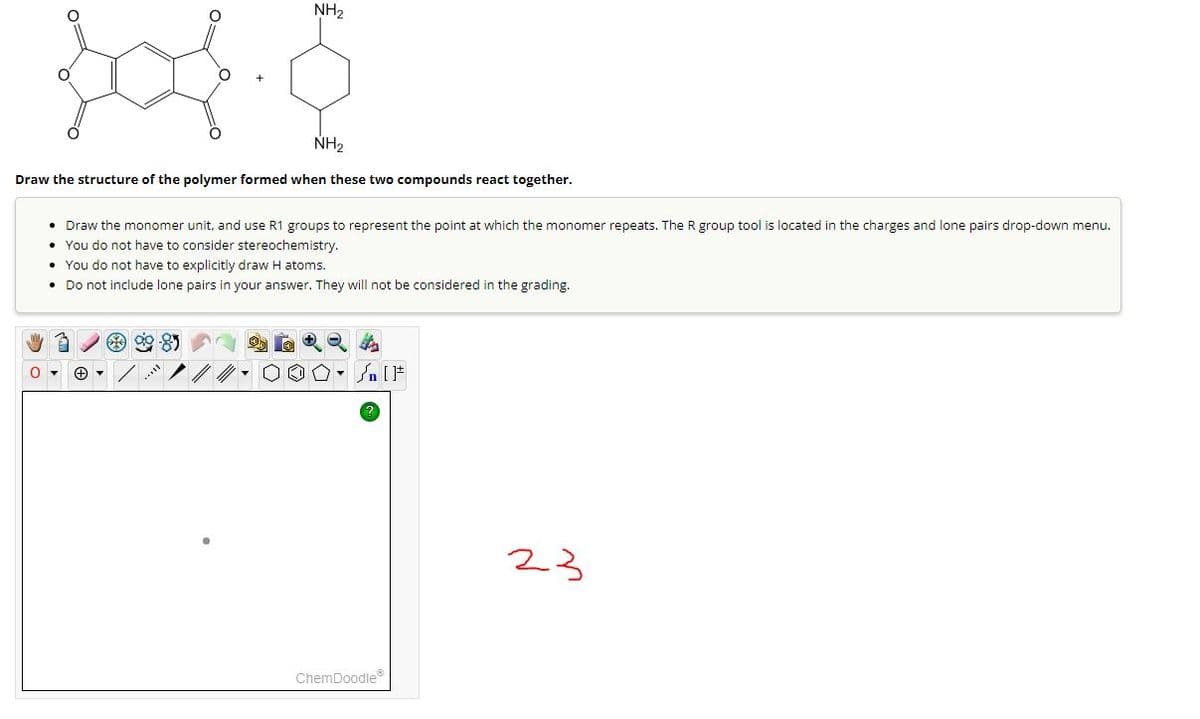 NH₂
NH₂
Draw the structure of the polymer formed when these two compounds react together.
Draw the monomer unit, and use R1 groups to represent the point at which the monomer repeats. The R group tool is located in the charges and lone pairs drop-down menu.
• You do not have to consider stereochemistry.
• You do not have to explicitly draw H atoms.
• Do not include lone pairs in your answer. They will not be considered in the grading.
+ ▾
- [ ]
ChemDoodleⓇ
23