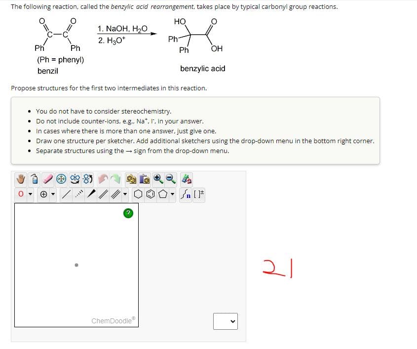 The following reaction, called the benzylic acid rearrangement, takes place by typical carbonyl group reactions.
HO
1. NaOH, H₂O
2. H₂O*
Ph
OH
Ph
(Ph = phenyl)
benzil
benzylic acid
Propose structures for the first two intermediates in this reaction.
Ph
You do not have to consider stereochemistry.
• Do not include counter-ions, e.g., Na*, I, in your answer.
• In cases where there is more than one answer, just give one.
• Draw one structure per sketcher. Add additional sketchers using the drop-down menu in the bottom right corner.
• Separate structures using the sign from the drop-down menu.
?
Ph
·000
OO° []
ChemDoodleⓇ
<
21