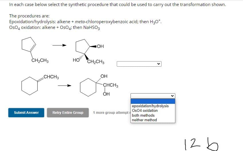 In each case below select the synthetic procedure that could be used to carry out the transformation shown.
The procedures are:
Epoxidation/hydrolysis: alkene + meta-chloroperoxybenzoic acid; then H₂O*.
OsO4 oxidation: alkene + OsO4; then NaHSO3
CH₂CH3
Submit Answer
CHCH3
HO
Retry Entire Group
OH
CH₂CH3
OH
-CHCH3
OH
1 more group attempt
epoxidation/hydrolysis
Os04 oxidation
both methods
neither method
126