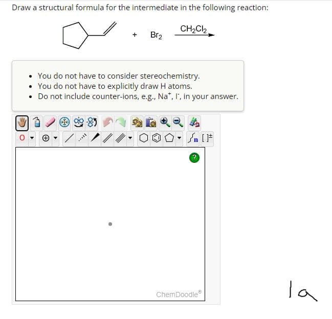 Draw a structural formula for the intermediate in the following reaction:
CH₂Cl₂
Br₂
• You do not have to consider stereochemistry.
You do not have to explicitly draw H atoms.
• Do not include counter-ions, e.g., Na*, I, in your answer.
***
▼n [F
ChemDoodleⓇ
la