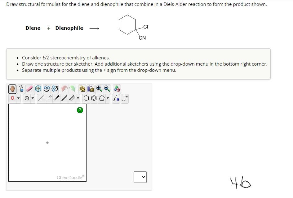 Draw structural formulas for the diene and dienophile that combine in a Diels-Alder reaction to form the product shown.
lo
Diene + Dienophile
CAM
• Consider E/Z stereochemistry of alkenes.
• Draw one structure per sketcher. Add additional sketchers using the drop-down menu in the bottom right corner.
• Separate multiple products using the + sign from the drop-down menu.
Ⓡ
Mill
ChemDoodleⓇ
Y
-CI
Sn [F
CN
<
46