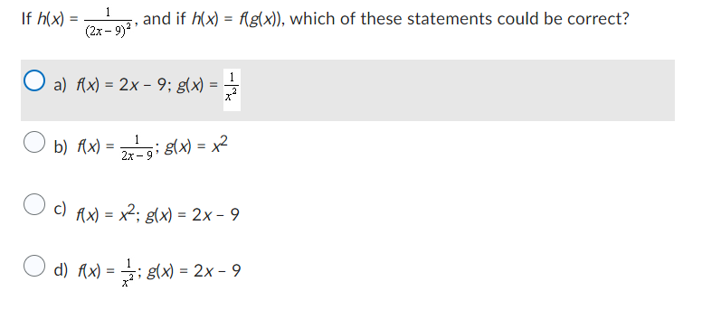 If h(x) =
1
(2x-9)²¹
and if h(x) = f(g(x)), which of these statements could be correct?
O a) f(x) = 2x − 9; g(x) =
1
b) f(x) = 2x-g; g(x) = x²
c) f(x) = x²; g(x) = 2x - 9
d)
(x)=(x)=2x-9