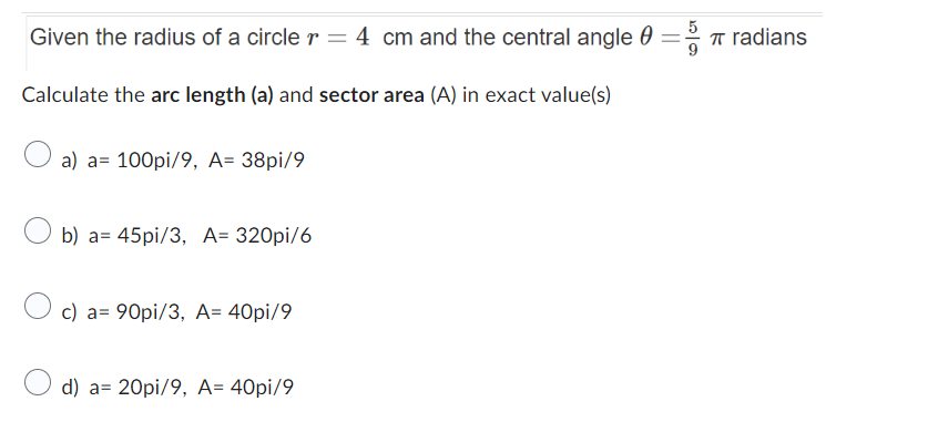 Given the radius of a circle r = 4 cm and the central angle = radians
Calculate the arc length (a) and sector area (A) in exact value(s)
a) a 100pi/9, A= 38pi/9
b) a= 45pi/3, A= 320pi/6
c) a= 90pi/3, A= 40pi/9
d) a= 20pi/9, A= 40pi/9
π