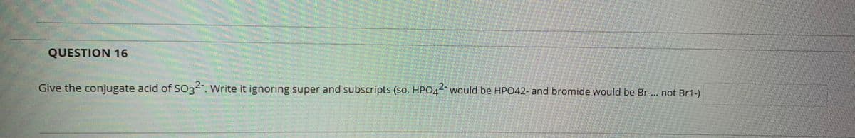 QUESTION 16
Give the conjugate acid of SO3". Write it ignoring super and subscripts (so. HPO4would be HP042- and bromide would be Br-... not Br1-)

