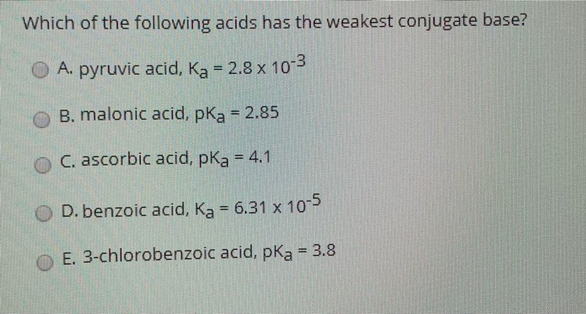 Which of the following acids has the weakest conjugate base?
A. pyruvic acid, Ka = 2.8 x 10-3
B. malonic acid, pka = 2.85
OC ascorbic acid, pka - 4.1.
OD. benzoic acid, Ka = 6.31 x 10
O E. 3-chlorobenzoic acid, pKą = 3.8
