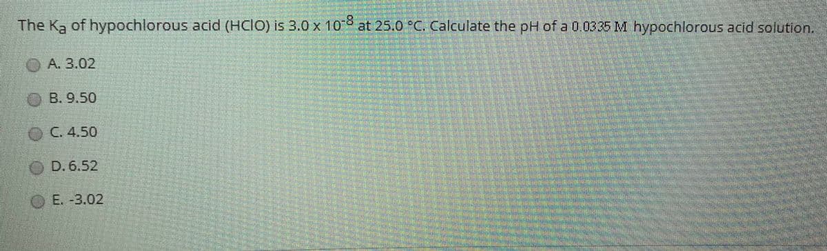 The Ka of hypochlorous acid (HclO) is 3.0 x 10 at 25.0 °C. Calculate the pH of a 0.03 35 M hypochlorous acid solution.
O A. 3.02
O B. 9.50
OC. 4.50
OD. 6.52
OE. -3.02
