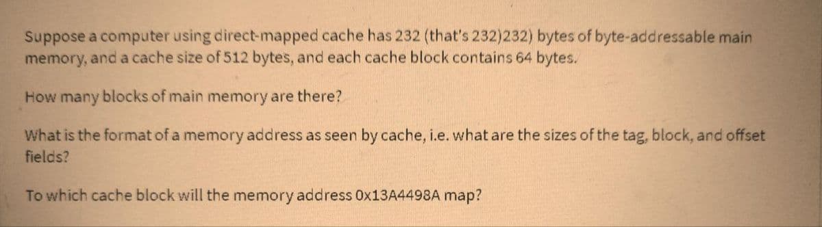 Suppose a computer using direct-mapped cache has 232 (that's 232)232) bytes of byte-addressable main
memory, and a cache size of 512 bytes, and each cache block contains 64 bytes.
How many blocks of main memory are there?
What is the format of a memory address as seen by cache, i.e. what are the sizes of the tag, block, and offset
fields?
To which cache block will the memory address 0x13A4498A map?