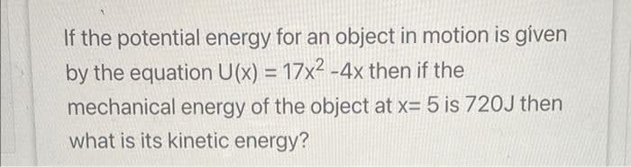 If the potential energy for an object in motion is given
by the equation U(x) = 17x² - 4x then if the
mechanical energy of the object at x= 5 is 720J then
what is its kinetic energy?