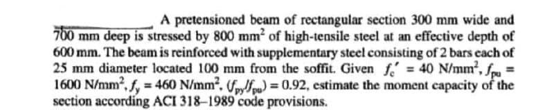 A pretensioned beam of rectangular section 300 mm wide and
700 mm deep is stressed by 800 mm² of high-tensile steel at an effective depth of
600 mm. The beam is reinforced with supplementary steel consisting of 2 bars each of
25 mm diameter located 100 mm from the soffit. Given f = 40 N/mm², fpu
1600 N/mm², f, = 460 N/mm². (fpy/pu) = 0.92, estimate the moment capacity of the
section according ACI 318-1989 code provisions.