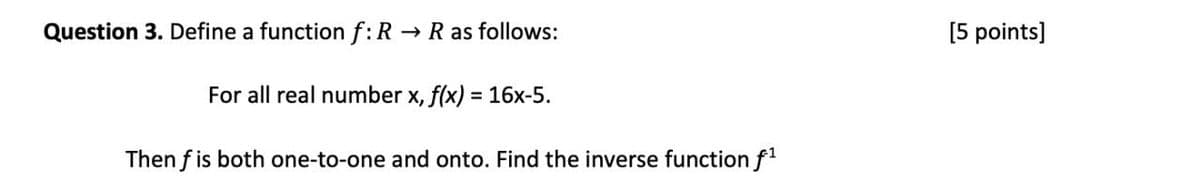 Question 3. Define a function f: R→ R as follows:
For all real number x, f(x) = 16x-5.
Then f is both one-to-one and onto. Find the inverse function f¹
[5 points]
