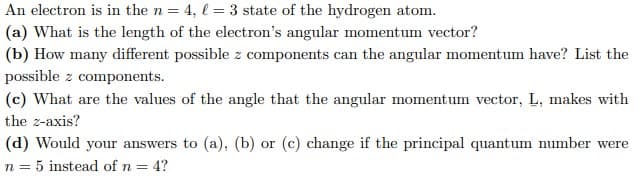 An electron is in the n = 4, l = 3 state of the hydrogen atom.
(a) What is the length of the electron's angular momentum vector?
(b) How many different possible z components can the angular momentum have? List the
possible z components.
(c) What are the values of the angle that the angular momentum vector, L, makes with
the z-axis?
(d) Would your answers to (a), (b) or (c) change if the principal quantum number were
n = 5 instead of n = 4?
