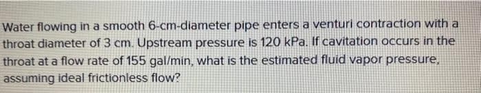 Water flowing in a smooth 6-cm-diameter pipe enters a venturi contraction with a
throat diameter of 3 cm. Upstream pressure is 120 kPa. If cavitation occurs in the
throat at a flow rate of 155 gal/min, what is the estimated fluid vapor pressure,
assuming ideal frictionless flow?