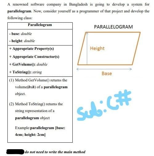 A renowned software company in Bangladesh is going to develop a system for
parallelogram. Now, consider yourself as a programmer of that project and develop the
following class:
Parallelogram
-base: double
-height: double
+ Appropriate Property(s)
+ Appropriate Constructor(s)
+ GetVolume(): double
+ ToString(): string
(1) Method GetVolume() returns the
volume(bxh) of a parallelogram
object.
(2) Method ToString() returns the
string representation of a
parallelogram object
Example:parallelogram [base:
4cm; height: 2cm]
PARALLELOGRAM
do not need to write the main method
Height
Base
Sub: C#