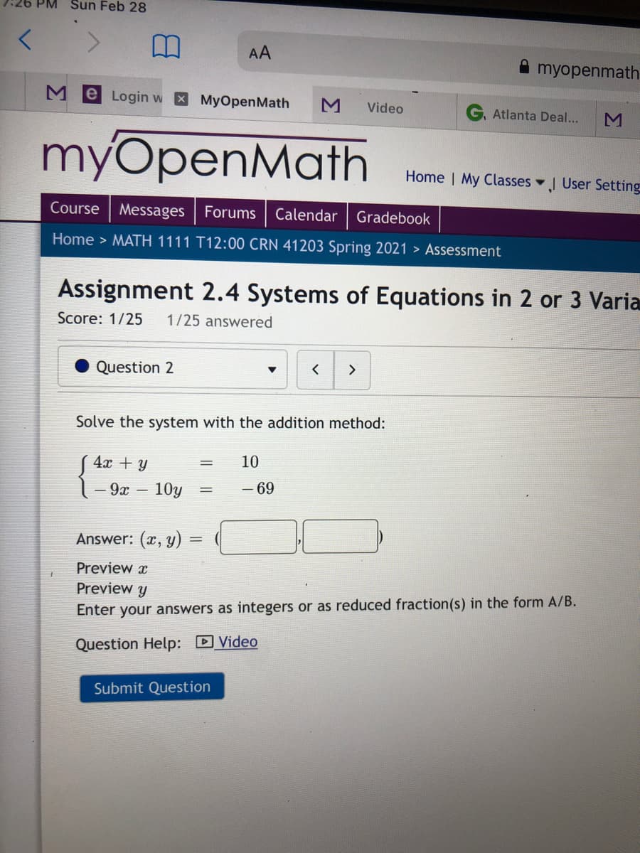 Sun Feb 28
AA
A myopenmath
Me Login w MyOpenMath
Video
Atlanta Deal...
myOpenMath
Home | My Classes
J User Setting
Course
Messages Forums
Calendar
Gradebook
Home > MATH 1111 T12:00 CRN 41203 Spring 2021 > Assessment
Assignment 2.4 Systems of Equations in 2 or 3 Varia
Score: 1/25
1/25 answered
Question 2
<>
Solve the system with the addition method:
( 4x + y
10
- 9x
10y
- 69
Answer: (x, y)
%3D
Preview x
Preview y
Enter your answers as integers or as reduced fraction(s) in the form A/B.
Question Help: D Video
Submit Question
