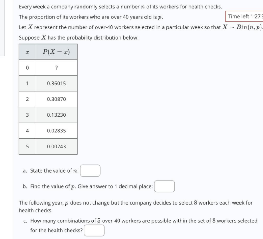 Every week a company randomly selects a number n of its workers for health checks.
The proportion of its workers who are over 40 years old is p.
Time left 1:27:3
2
Let X represent the number of over-40 workers selected in a particular week so that X ~ Bin(n,p).
Suppose Xhas the probability distribution below:
x
P(X = x)
0
?
1
0.36015
2
0.30870
3
0.13230
4
0.02835
5
0.00243
a. State the value of n:
b. Find the value of p. Give answer to 1 decimal place:
The following year, p does not change but the company decides to select 8 workers each week for
health checks.
c. How many combinations of 5 over-40 workers are possible within the set of 8 workers selected
for the health checks?