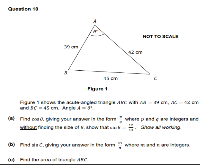 Question 10
39 cm
B
A
0°
45 cm
Figure 1
(c) Find the area of triangle ABC.
(b) Find sin C, giving your answer in the form
42 cm
Figure 1 shows the acute-angled triangle ABC with AB = 39 cm, AC = 42 cm
and BC = 45 cm. Angle A = 0°.
NOT TO SCALE
(a) Find cos, giving your answer in the form where p and q are integers and
without finding the size of 0, show that sin 0 = Show all working.
13
72
C
where m and n are integers.