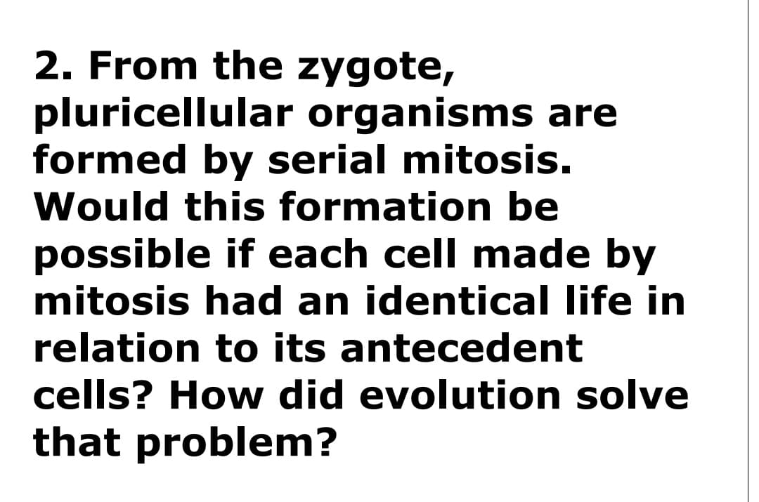 2. From the zygote,
pluricellular organisms are
formed by serial mitosis.
Would this formation be
possible if each cell made by
mitosis had an identical life in
relation to its antecedent
cells? How did evolution solve
that problem?
