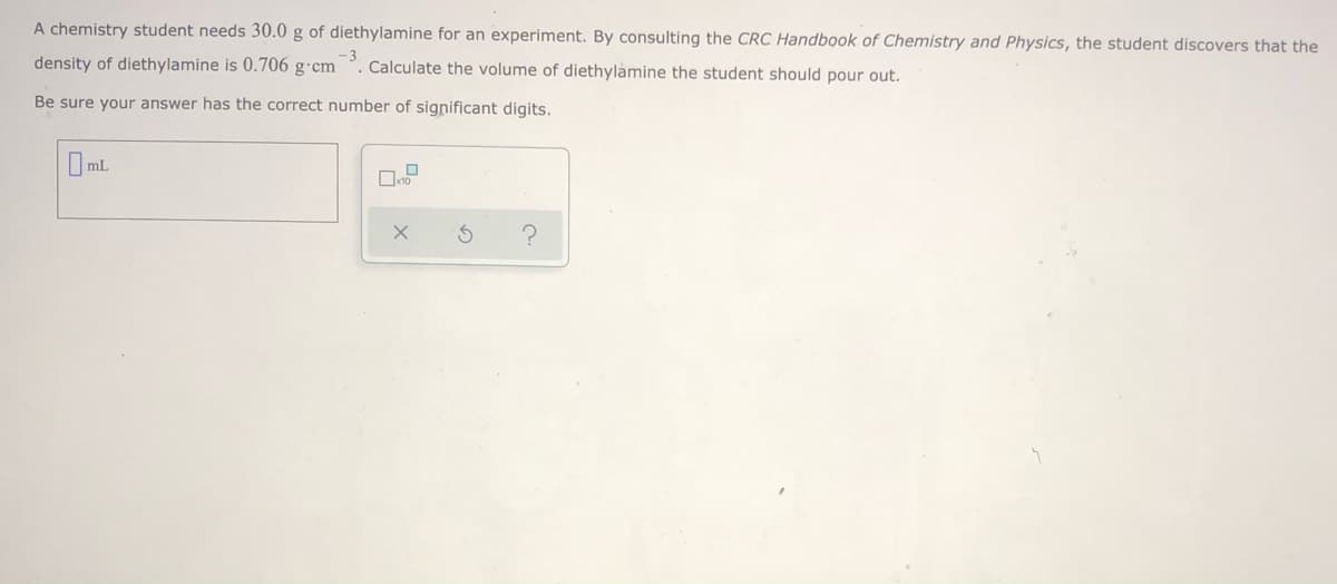 A chemistry student needs 30.0 g of diethylamine for an experiment. By consulting the CRC Handbook of Chemistry and Physics, the student discovers that the
density of diethylamine is 0.706 g·cm
-3
Calculate the volume of diethylamine the student should pour out.
Be sure your answer has the correct number of significant digits.
O mL
