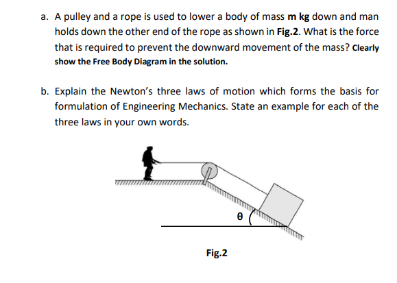 a. A pulley and a rope is used to lower a body of mass m kg down and man
holds down the other end of the rope as shown in Fig.2. What is the force
that is required to prevent the downward movement of the mass? Clearly
show the Free Body Diagram in the solution.
b. Explain the Newton's three laws of motion which forms the basis for
formulation of Engineering Mechanics. State an example for each of the
three laws in your own words.
Fig.2
