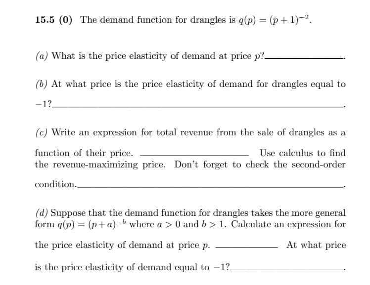 15.5 (0) The demand function for drangles is q(p) = (p+ 1)-2.
(a) What is the price elasticity of demand at price p?
(b) At what price is the price elasticity of demand for drangles equal to
-1?.
(c) Write an expression for total revenue from the sale of drangles as a
function of their price.
the revenue-maximizing price. Don't forget to check the second-order
Use calculus to find
condition..
(d) Suppose that the demand function for drangles takes the more general
form q(p) = (p+a)-b where a > 0 and b > 1. Calculate an expression for
the price elasticity of demand at price p.
At what price
is the price elasticity of demand equal to –1?_
-
