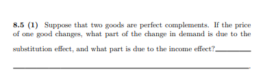 8.5 (1) Suppose that two goods are perfect complements. If the price
of one good changes, what part of the change in demand is due to the
substitution effect, and what part is due to the income effect?.
