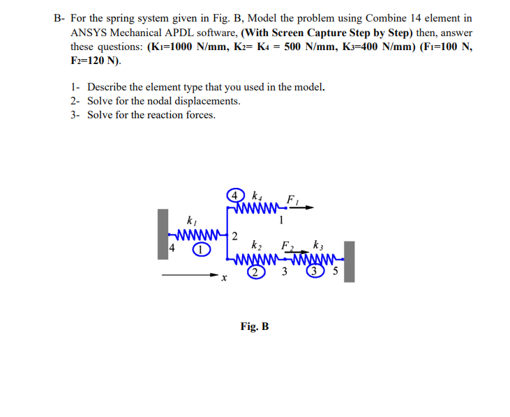 B- For the spring system given in Fig. B, Model the problem using Combine 14 element in
ANSYS Mechanical APDL software, (With Screen Capture Step by Step) then, answer
these questions: (Ki=1000 N/mm, K2= K4 = 500 N/mm, K=400 N/mm) (Fi=100 N,
Fz=120 N).
1- Describe the element type that you used in the model.
2- Solve for the nodal displacements.
3- Solve for the reaction forces.
ki
2
k2
F2
k3
www-wwwm
3
3 5
Fig. B

