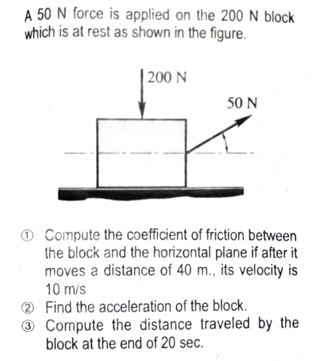 A 50 N force is applied on the 200 N block
which is at rest as shown in the figure.
200 N
50 N
Ⓒ Compute the coefficient of friction between
the block and the horizontal plane if after it
moves a distance of 40 m., its velocity is
10 m/s
2
Find the acceleration of the block.
3
Compute the distance traveled by the
block at the end of 20 sec.
